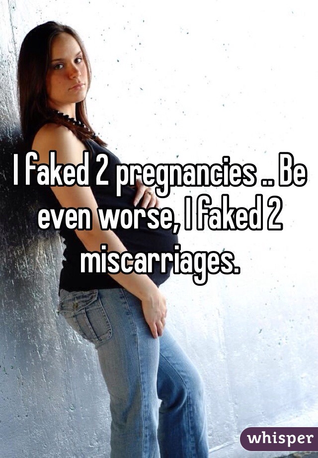 I faked 2 pregnancies .. Be even worse, I faked 2 miscarriages.