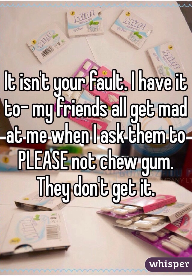 It isn't your fault. I have it to- my friends all get mad at me when I ask them to PLEASE not chew gum. They don't get it. 