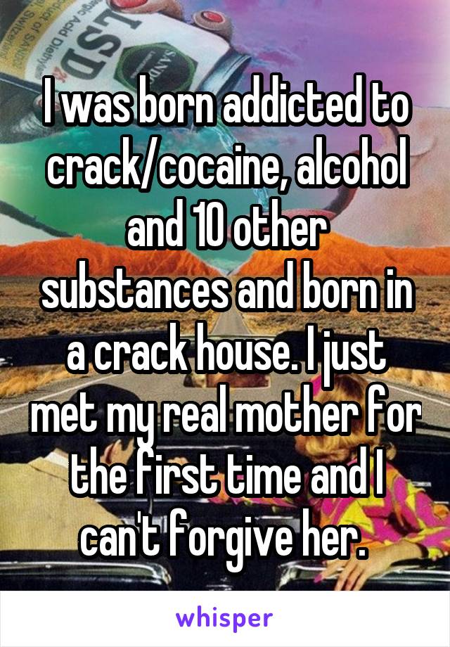 I was born addicted to crack/cocaine, alcohol and 10 other substances and born in a crack house. I just met my real mother for the first time and I can't forgive her. 