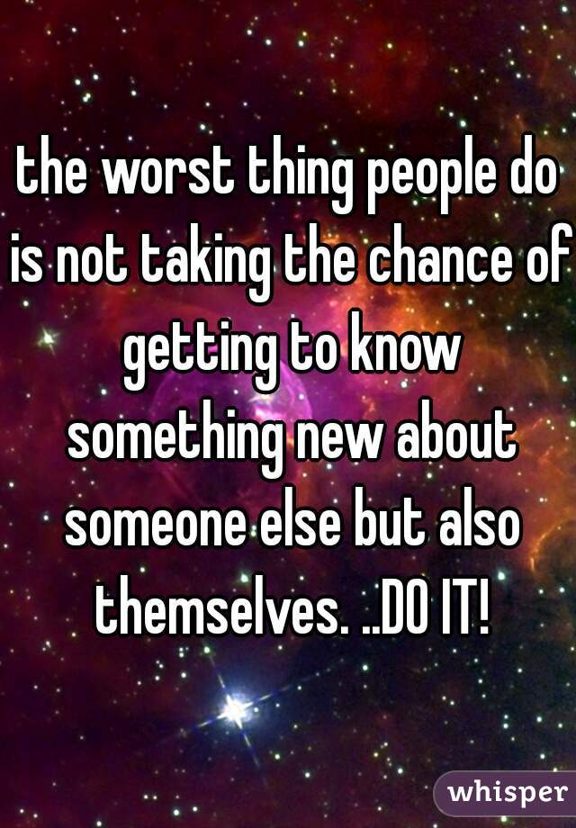 the worst thing people do is not taking the chance of getting to know something new about someone else but also themselves. ..DO IT!