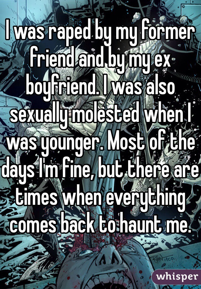 I was raped by my former friend and by my ex boyfriend. I was also sexually molested when I was younger. Most of the days I'm fine, but there are times when everything comes back to haunt me. 