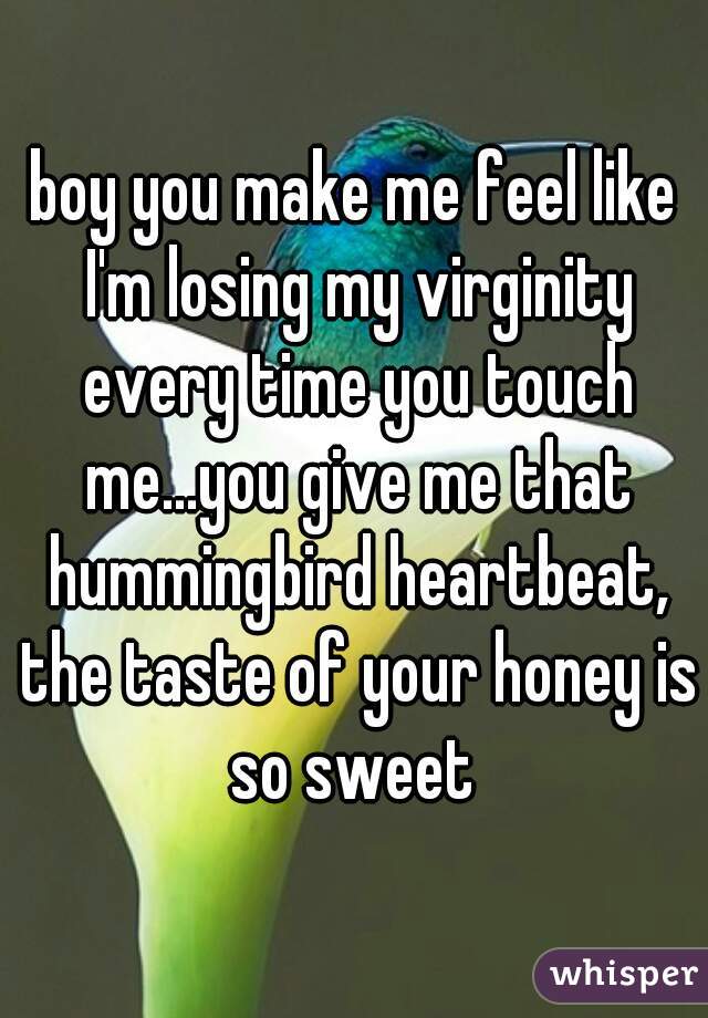 boy you make me feel like I'm losing my virginity every time you touch me...you give me that hummingbird heartbeat, the taste of your honey is so sweet 