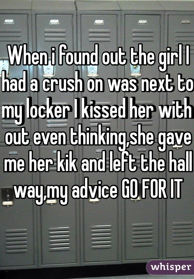 When i found out the girl I had a crush on was next to my locker I kissed her with out even thinking,she gave me her kik and left the hall way,my advice GO FOR IT