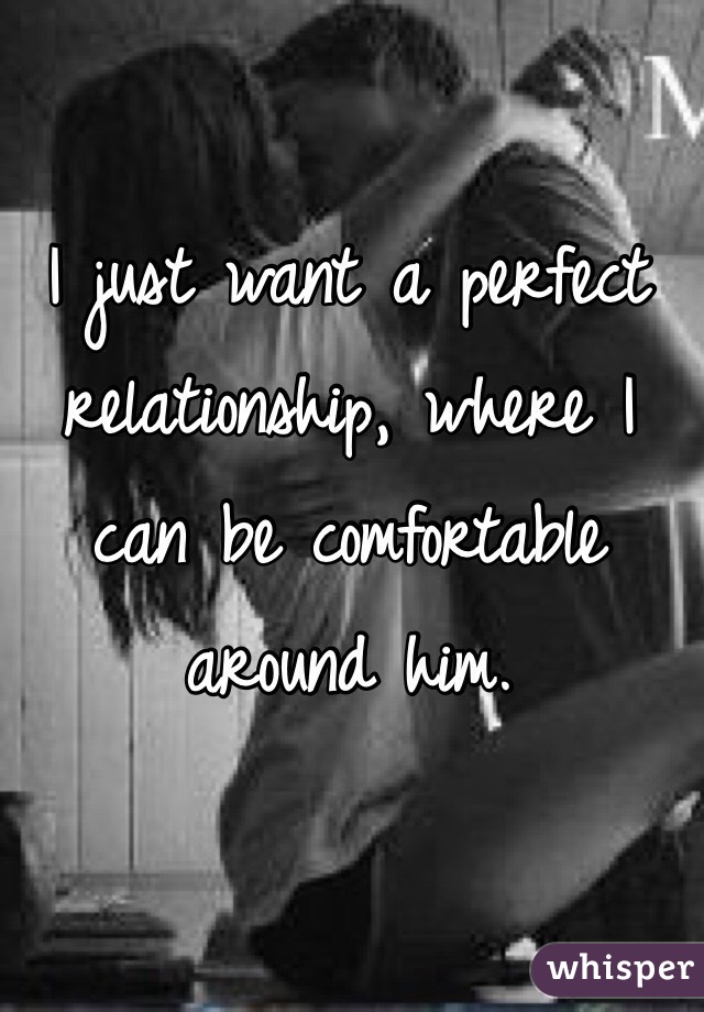 I just want a perfect relationship, where I can be comfortable around him. 