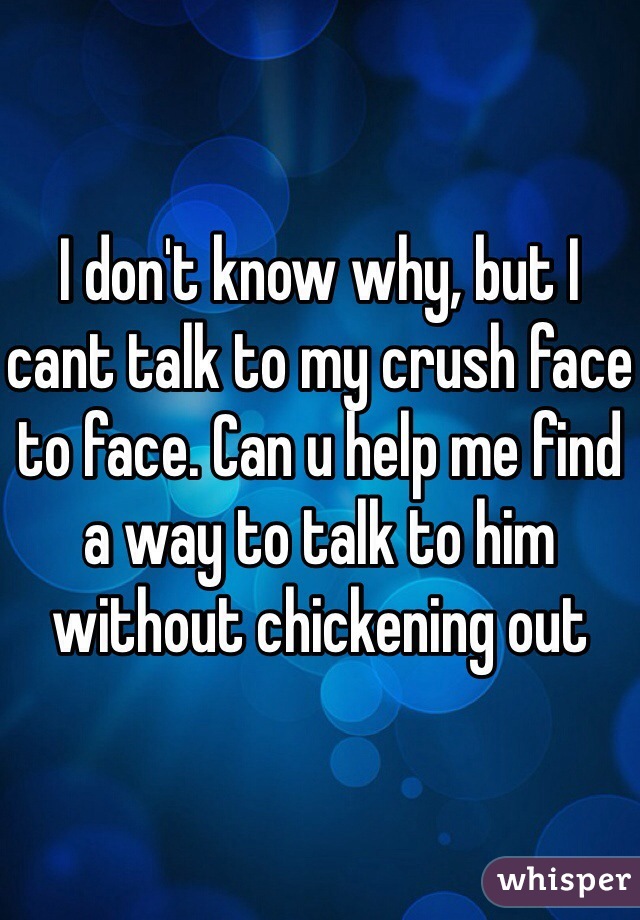 I don't know why, but I cant talk to my crush face to face. Can u help me find a way to talk to him without chickening out