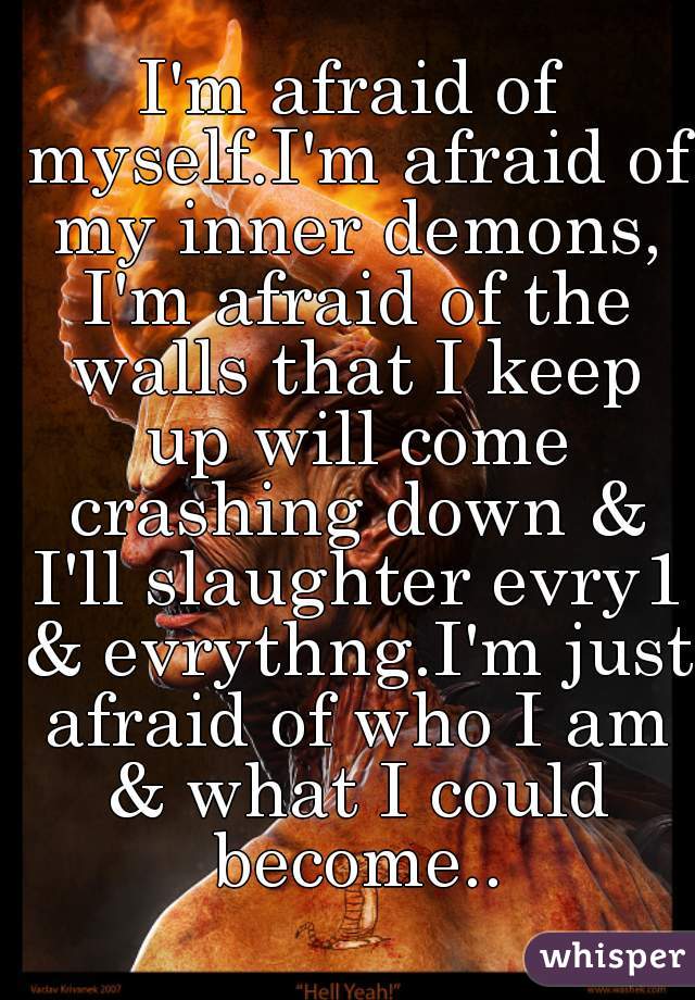 I'm afraid of myself.I'm afraid of my inner demons, I'm afraid of the walls that I keep up will come crashing down & I'll slaughter evry1 & evrythng.I'm just afraid of who I am & what I could become..