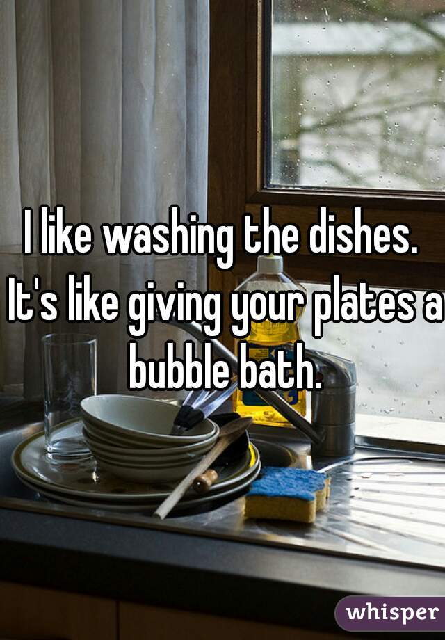 I like washing the dishes. It's like giving your plates a bubble bath.