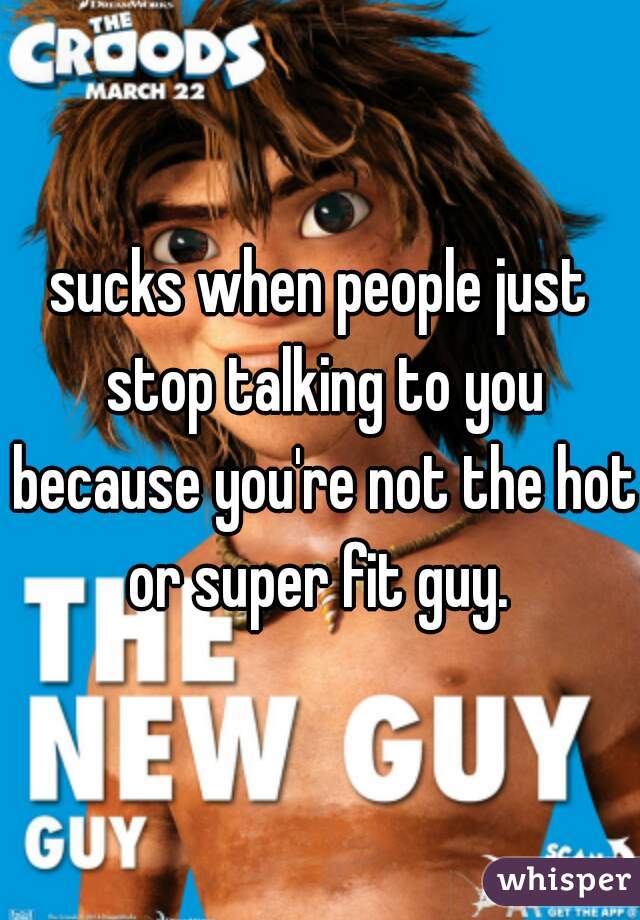 sucks when people just stop talking to you because you're not the hot or super fit guy. 