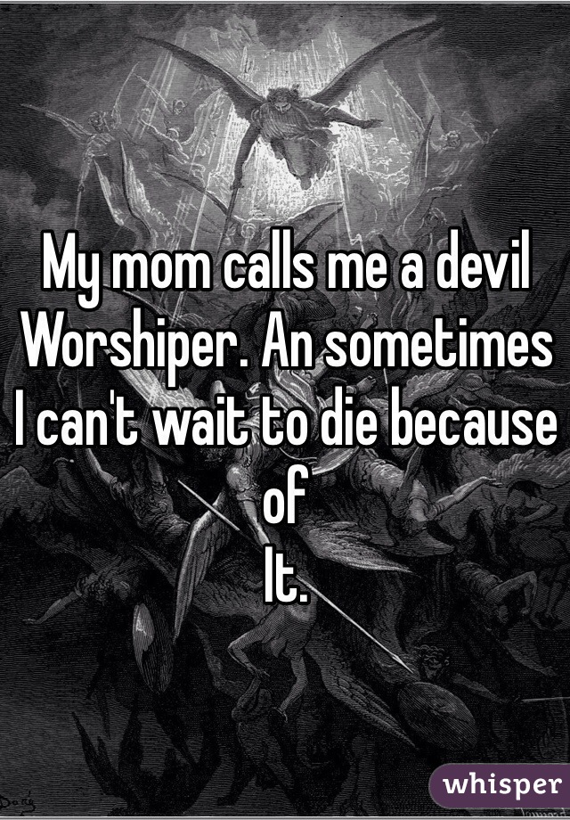 My mom calls me a devil 
Worshiper. An sometimes 
I can't wait to die because of 
It. 