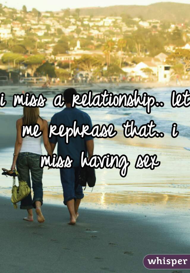 i miss a relationship.. let me rephrase that.. i miss having sex
