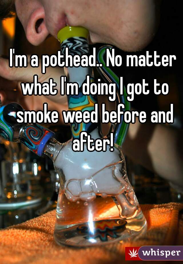 I'm a pothead.. No matter what I'm doing I got to smoke weed before and after! 