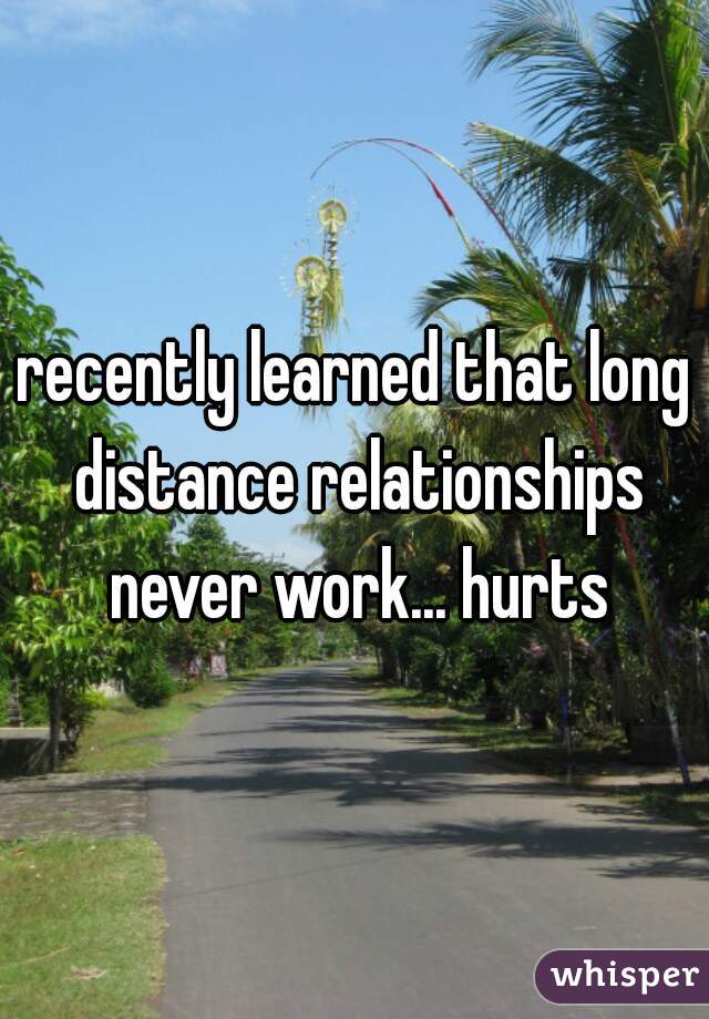 recently learned that long distance relationships never work... hurts