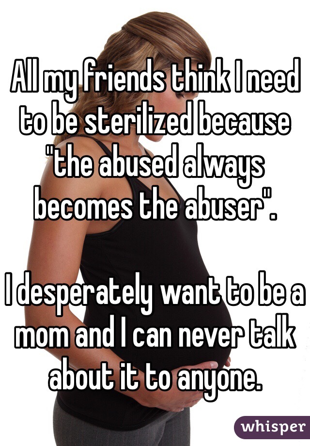 All my friends think I need to be sterilized because "the abused always becomes the abuser".

I desperately want to be a mom and I can never talk about it to anyone.