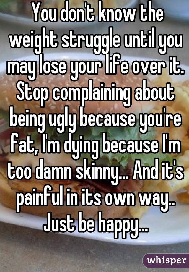  You don't know the weight struggle until you may lose your life over it. Stop complaining about being ugly because you're fat, I'm dying because I'm too damn skinny... And it's painful in its own way.. Just be happy...