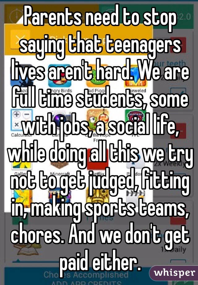Parents need to stop saying that teenagers lives aren't hard. We are full time students, some with jobs, a social life, while doing all this we try not to get judged, fitting in, making sports teams, chores. And we don't get paid either.