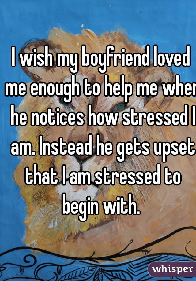 I wish my boyfriend loved me enough to help me when he notices how stressed I am. Instead he gets upset that I am stressed to begin with. 