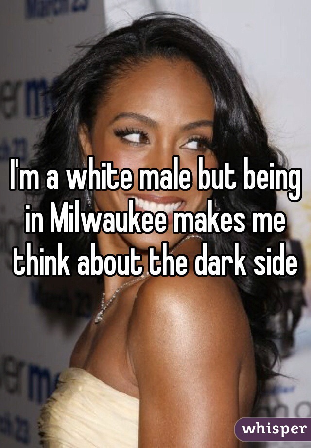I'm a white male but being in Milwaukee makes me think about the dark side 