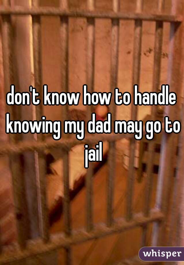 don't know how to handle knowing my dad may go to jail