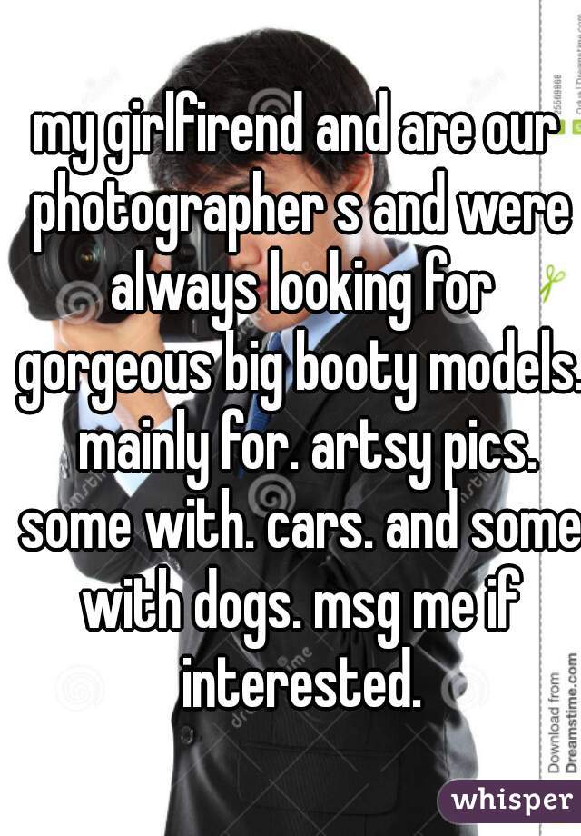 my girlfirend and are our photographer s and were always looking for gorgeous big booty models.  mainly for. artsy pics. some with. cars. and some with dogs. msg me if interested.