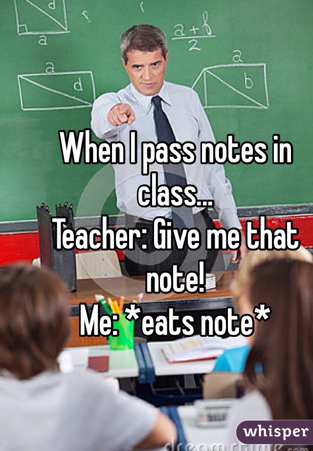 When I pass notes in class...
Teacher: Give me that note!
Me: *eats note*