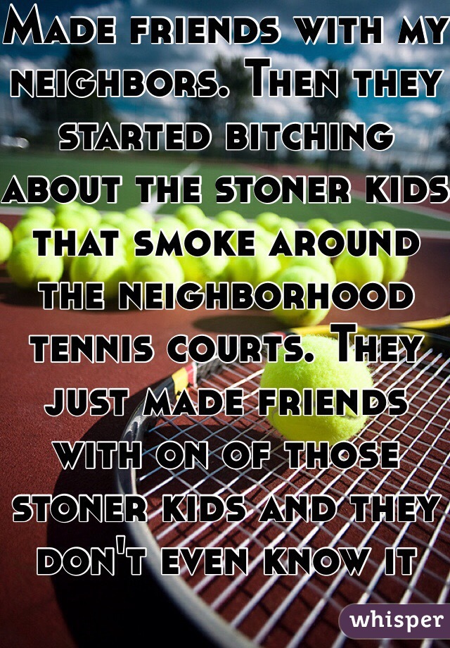 Made friends with my neighbors. Then they started bitching about the stoner kids that smoke around the neighborhood tennis courts. They just made friends with on of those stoner kids and they don't even know it