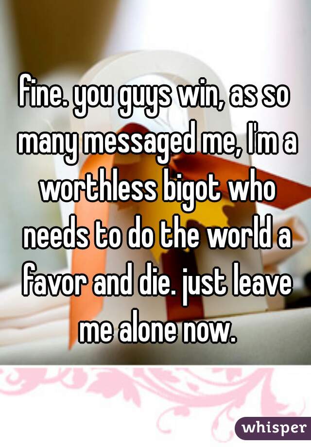 fine. you guys win, as so many messaged me, I'm a worthless bigot who needs to do the world a favor and die. just leave me alone now.