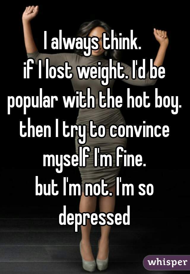 I always think. 
if I lost weight. I'd be popular with the hot boy. 
then I try to convince myself I'm fine. 
but I'm not. I'm so depressed 