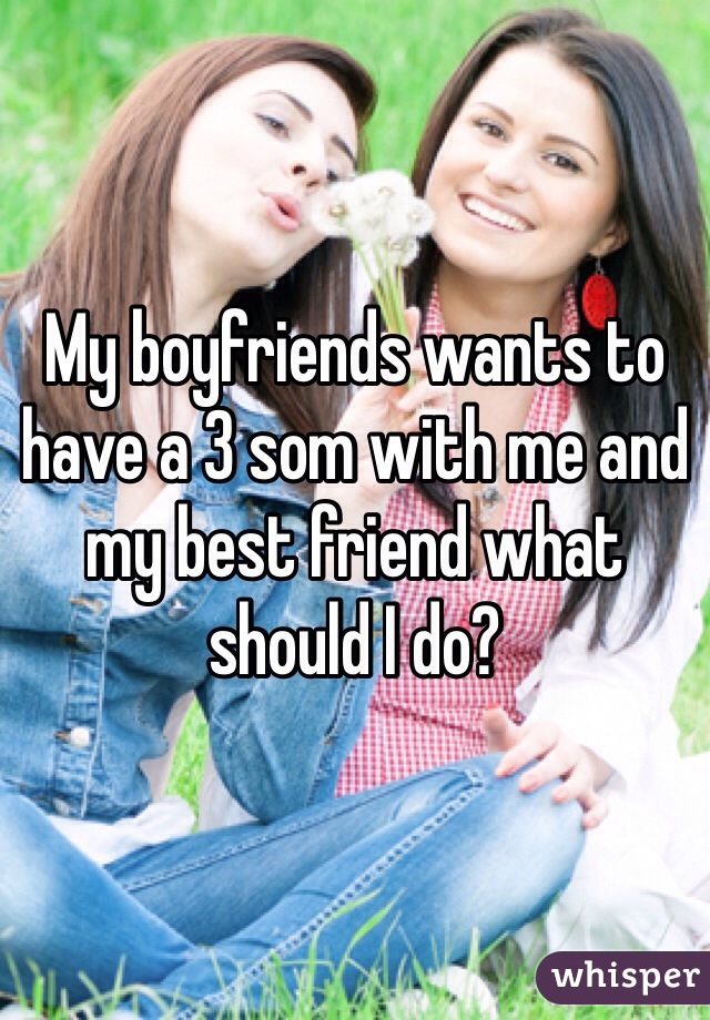 My boyfriends wants to have a 3 som with me and my best friend what should I do? 