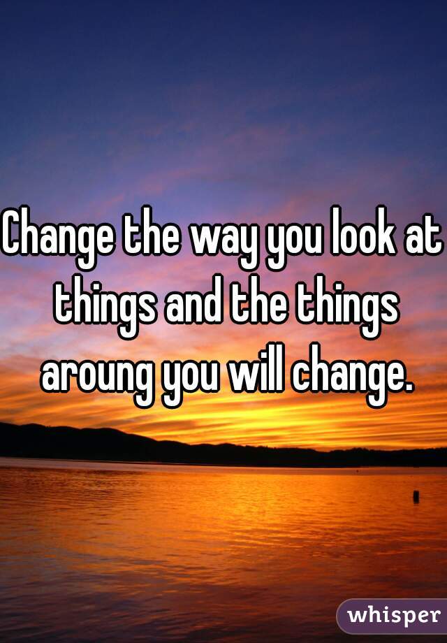 Change the way you look at things and the things aroung you will change.
