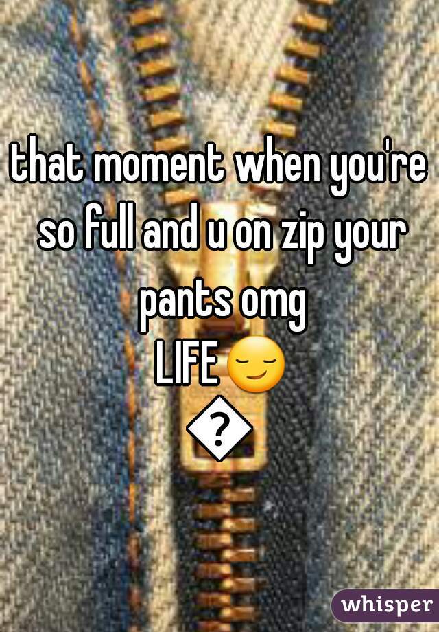 that moment when you're so full and u on zip your pants omg LIFE😏😏