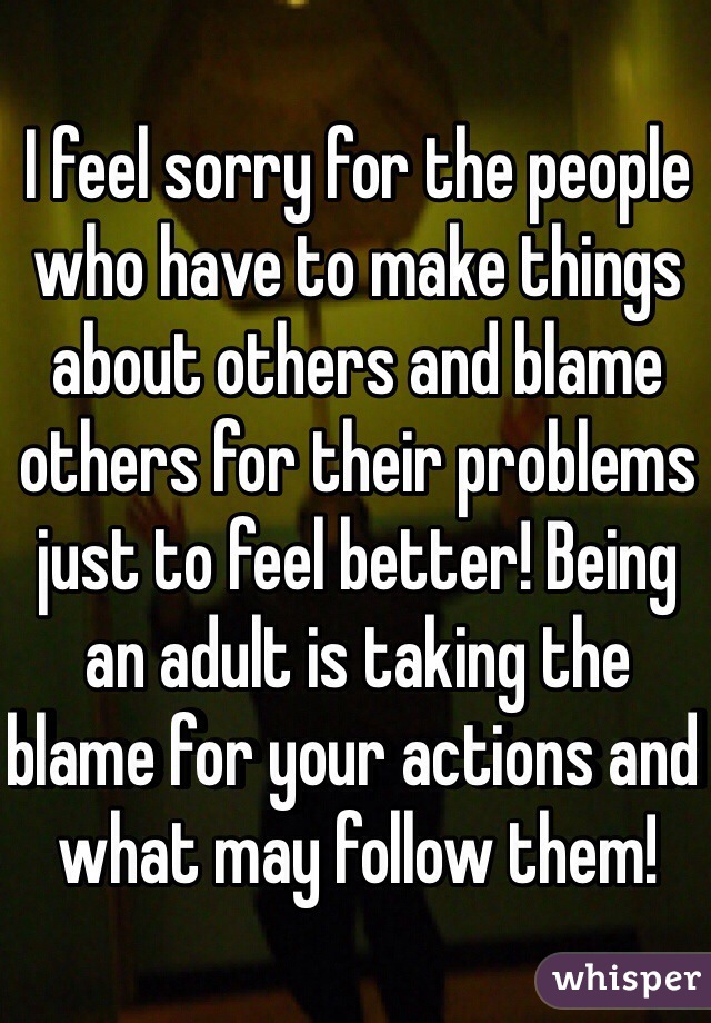 I feel sorry for the people who have to make things about others and blame others for their problems just to feel better! Being an adult is taking the blame for your actions and what may follow them!