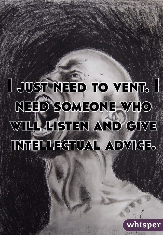 I just need to vent. I need someone who will listen and give intellectual advice. 