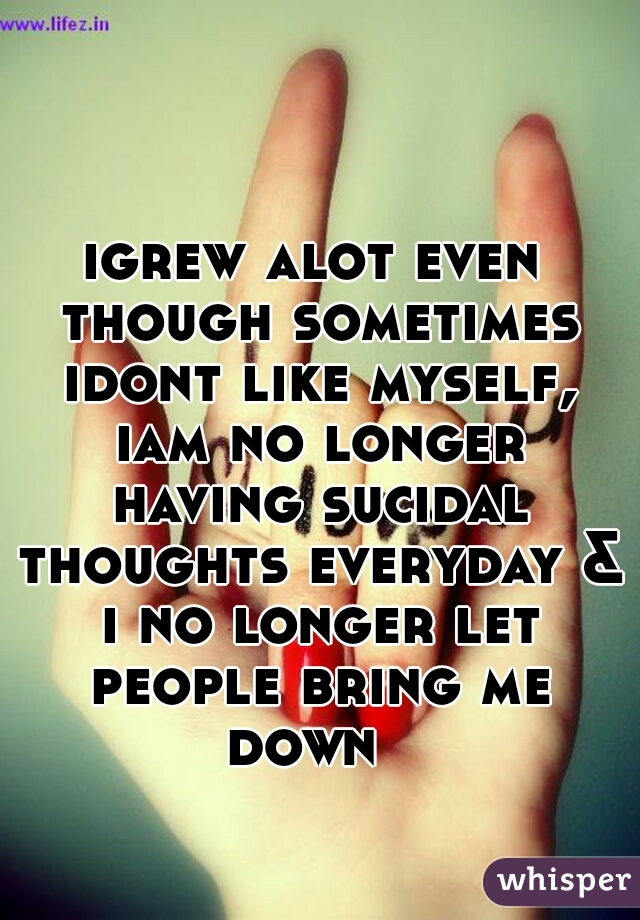 igrew alot even though sometimes idont like myself, iam no longer having sucidal thoughts everyday & i no longer let people bring me down  