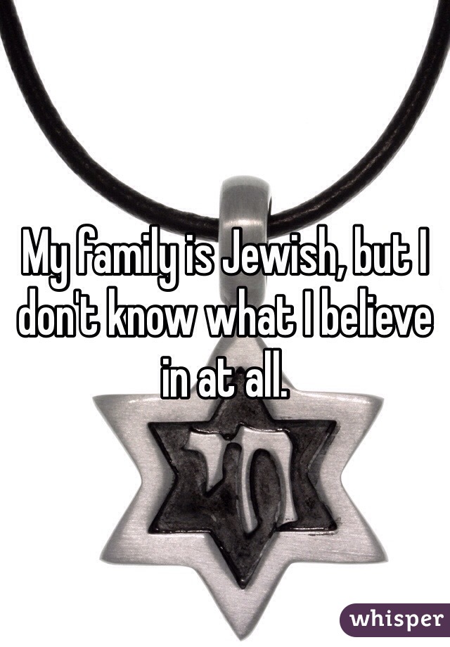 My family is Jewish, but I don't know what I believe in at all. 