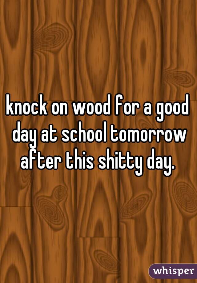 knock on wood for a good day at school tomorrow after this shitty day. 