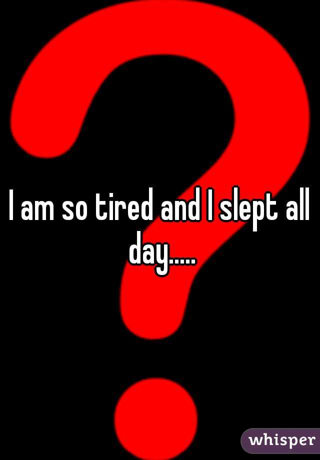 I am so tired and I slept all day.....