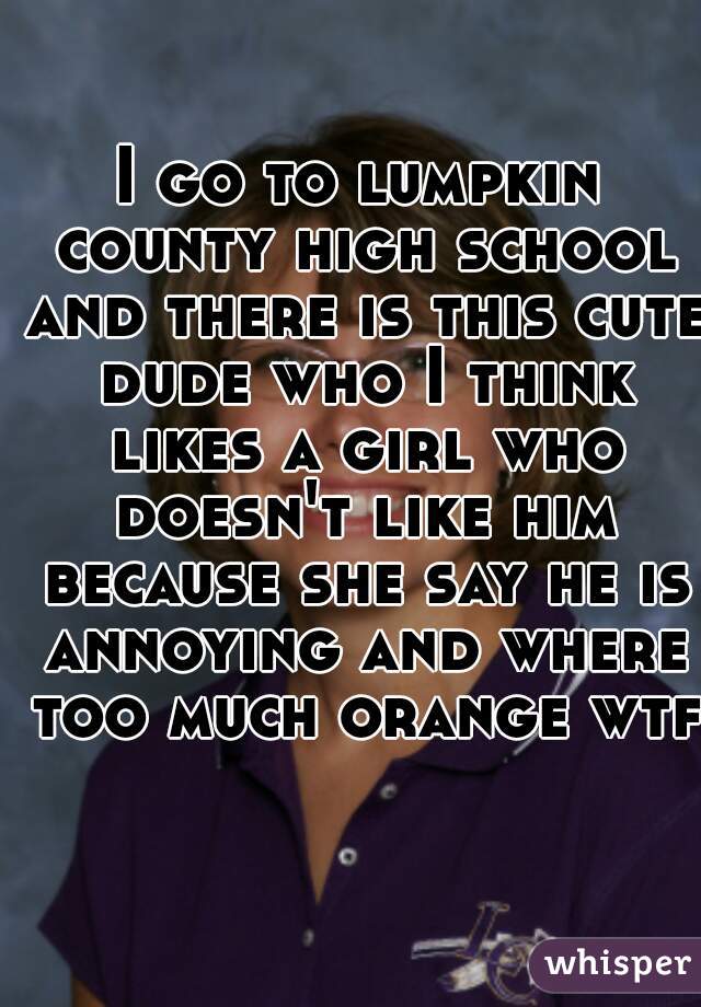 I go to lumpkin county high school and there is this cute dude who I think likes a girl who doesn't like him because she say he is annoying and where too much orange wtf 