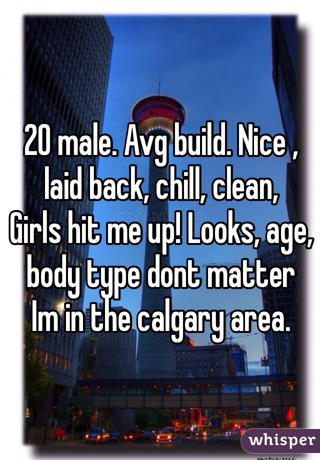 20 male. Avg build. Nice , laid back, chill, clean, 
Girls hit me up! Looks, age, body type dont matter 
Im in the calgary area. 