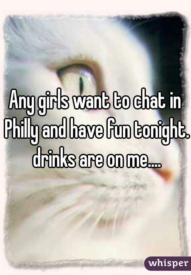 Any girls want to chat in Philly and have fun tonight.  drinks are on me.... 