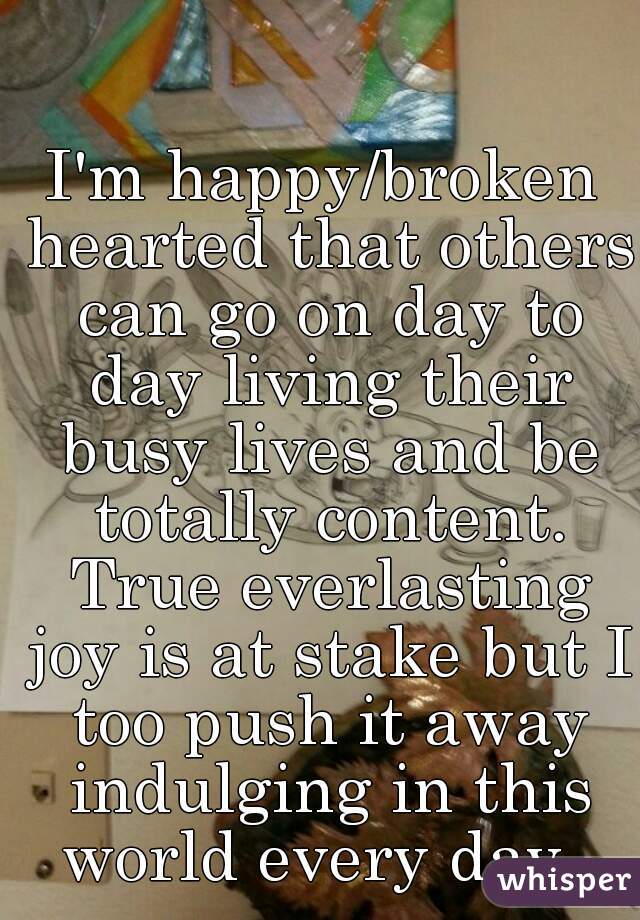 I'm happy/broken hearted that others can go on day to day living their busy lives and be totally content. True everlasting joy is at stake but I too push it away indulging in this world every day. 