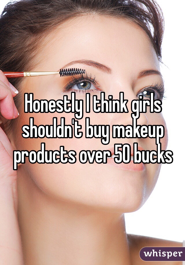 Honestly I think girls shouldn't buy makeup products over 50 bucks
