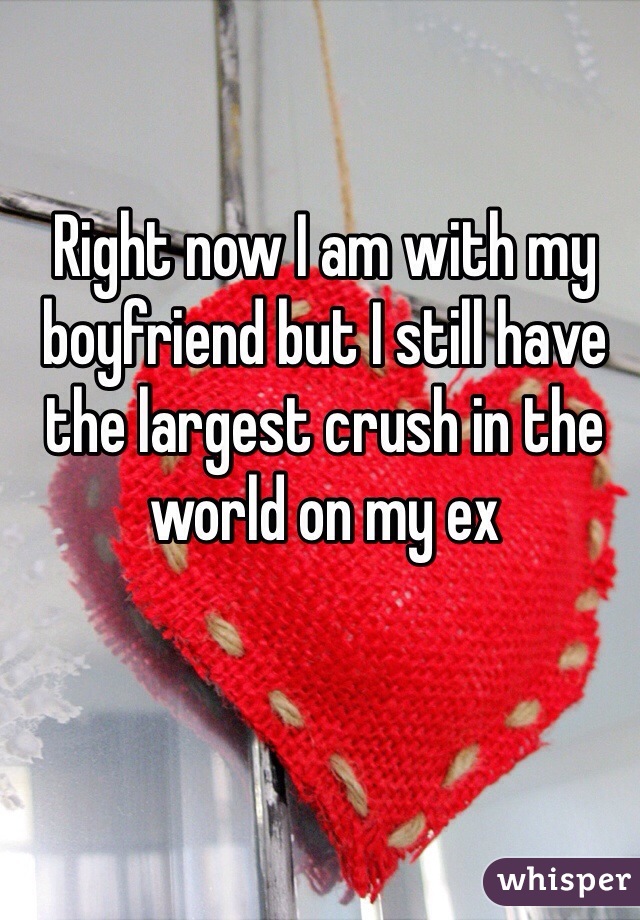 Right now I am with my boyfriend but I still have the largest crush in the world on my ex