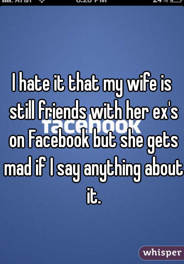 I hate it that my wife is still friends with her ex's on Facebook but she gets mad if I say anything about it.