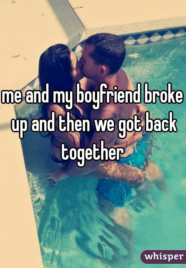 me and my boyfriend broke up and then we got back together 