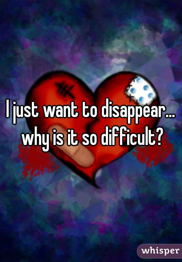 I just want to disappear... why is it so difficult?