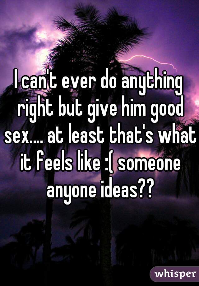 I can't ever do anything right but give him good sex.... at least that's what it feels like :( someone anyone ideas??
