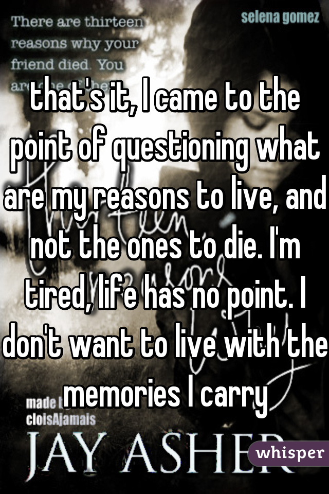that's it, I came to the point of questioning what are my reasons to live, and not the ones to die. I'm tired, life has no point. I don't want to live with the memories I carry