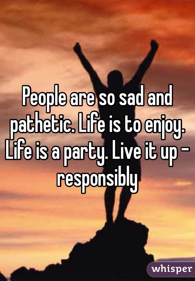 People are so sad and pathetic. Life is to enjoy. Life is a party. Live it up - responsibly 