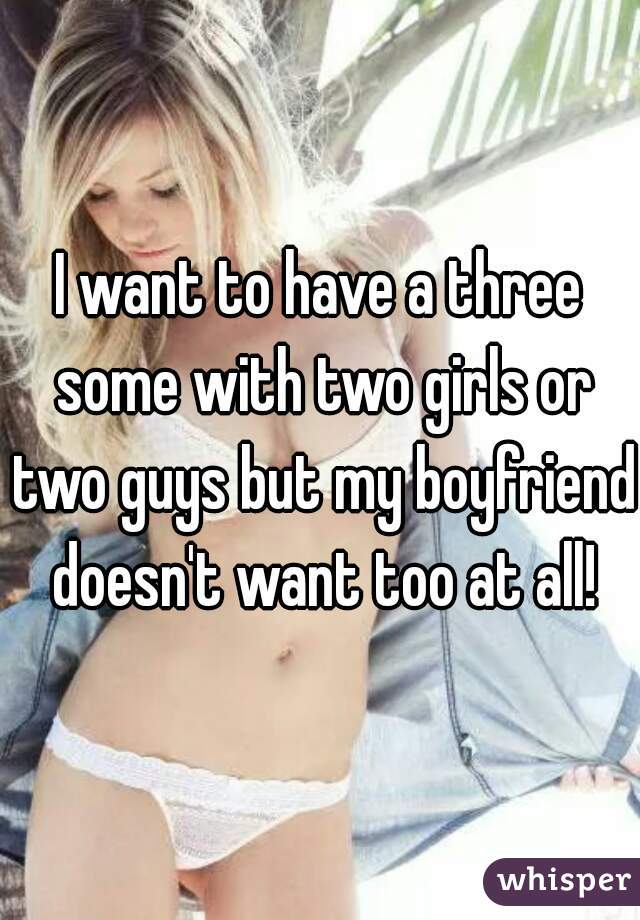 I want to have a three some with two girls or two guys but my boyfriend doesn't want too at all!