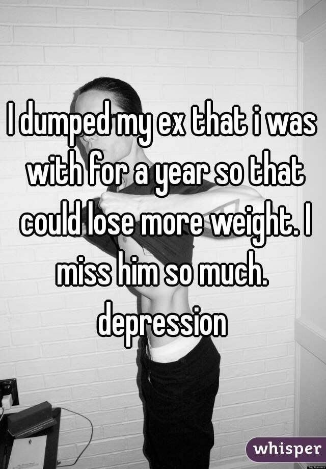 I dumped my ex that i was with for a year so that could lose more weight. I miss him so much.  depression 